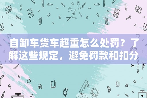 自卸車貨車超重怎么處罰？了解這些規(guī)定，避免罰款和扣分