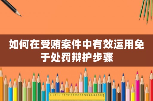 如何在受賄案件中有效運(yùn)用免于處罰辯護(hù)步驟