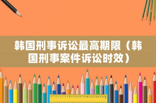 韓國(guó)刑事訴訟最高期限（韓國(guó)刑事案件訴訟時(shí)效）