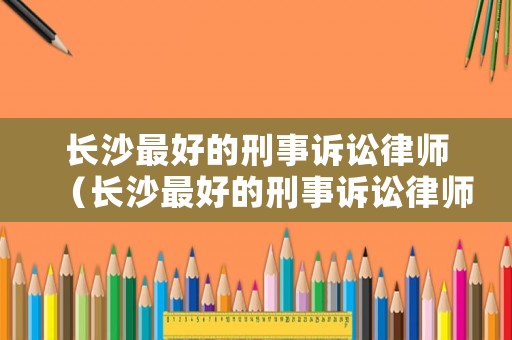 長(zhǎng)沙最好的刑事訴訟律師（長(zhǎng)沙最好的刑事訴訟律師事務(wù)所）