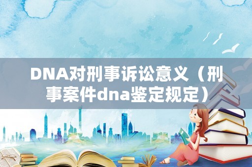 DNA對刑事訴訟意義（刑事案件dna鑒定規(guī)定）