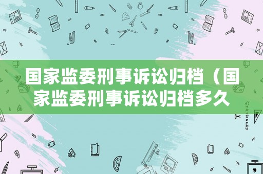 國家監(jiān)委刑事訴訟歸檔（國家監(jiān)委刑事訴訟歸檔多久）