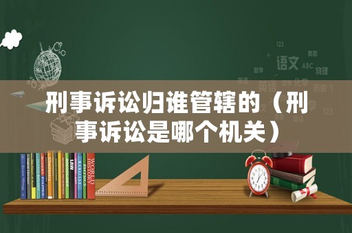 刑事訴訟歸誰管轄的（刑事訴訟是哪個(gè)機(jī)關(guān)）