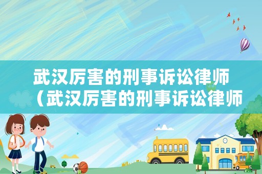 武漢厲害的刑事訴訟律師（武漢厲害的刑事訴訟律師有哪些）
