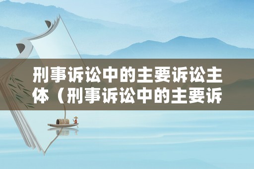 刑事訴訟中的主要訴訟主體（刑事訴訟中的主要訴訟主體是誰(shuí)）