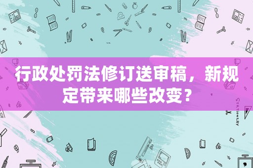行政處罰法修訂送審稿，新規(guī)定帶來哪些改變？