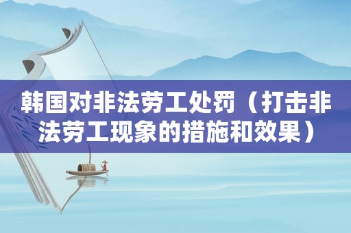 韓國對(duì)非法勞工處罰（打擊非法勞工現(xiàn)象的措施和效果）