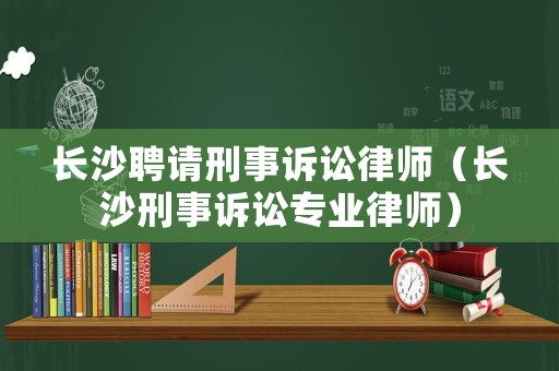長沙聘請刑事訴訟律師（長沙刑事訴訟專業(yè)律師）