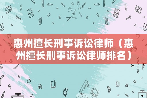 惠州擅長刑事訴訟律師（惠州擅長刑事訴訟律師排名）