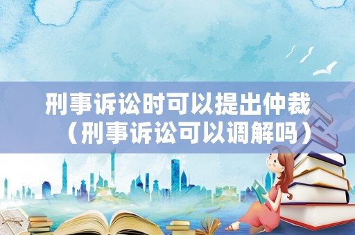 刑事訴訟時可以提出仲裁（刑事訴訟可以調(diào)解嗎）