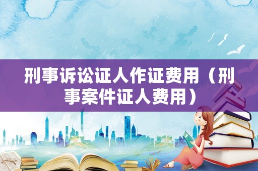 刑事訴訟證人作證費(fèi)用（刑事案件證人費(fèi)用）
