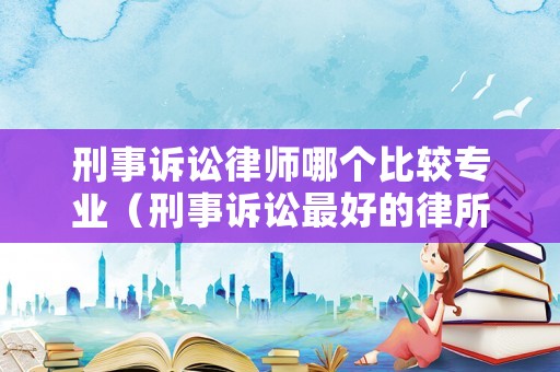 刑事訴訟律師哪個比較專業(yè)（刑事訴訟最好的律所）
