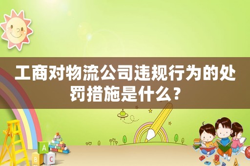 工商對(duì)物流公司違規(guī)行為的處罰措施是什么？
