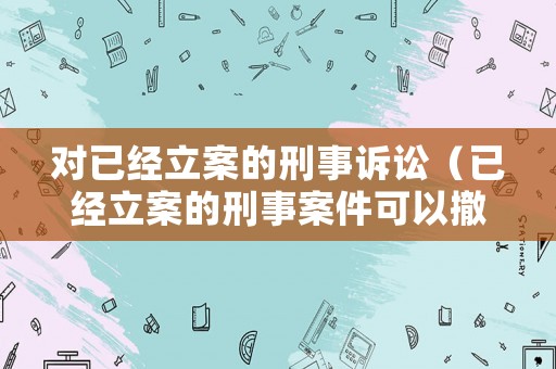 對(duì)已經(jīng)立案的刑事訴訟（已經(jīng)立案的刑事案件可以撤銷嗎）