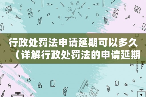 行政處罰法申請(qǐng)延期可以多久（詳解行政處罰法的申請(qǐng)延期規(guī)定）
