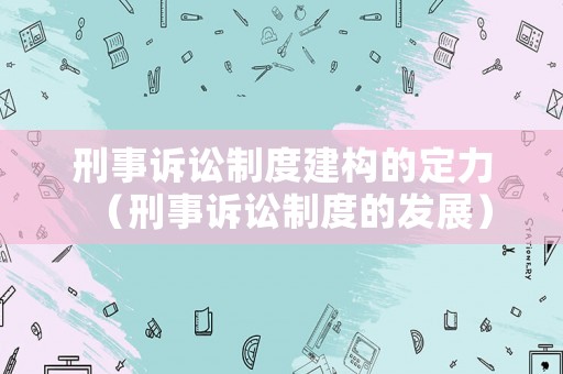 刑事訴訟制度建構(gòu)的定力（刑事訴訟制度的發(fā)展）