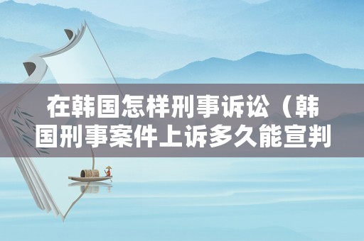 在韓國怎樣刑事訴訟（韓國刑事案件上訴多久能宣判）