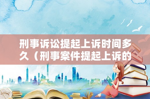 刑事訴訟提起上訴時(shí)間多久（刑事案件提起上訴的程序）