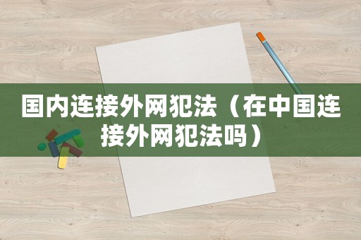 國內(nèi)連接外網(wǎng)犯法（在中國連接外網(wǎng)犯法嗎）