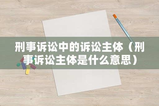 刑事訴訟中的訴訟主體（刑事訴訟主體是什么意思）