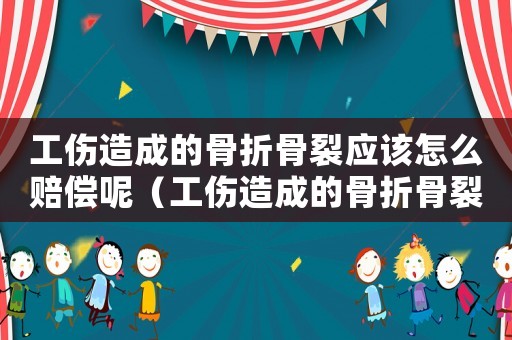 工傷造成的骨折骨裂應(yīng)該怎么賠償呢（工傷造成的骨折骨裂應(yīng)該怎么賠償）