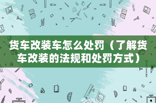 貨車改裝車怎么處罰（了解貨車改裝的法規(guī)和處罰方式）