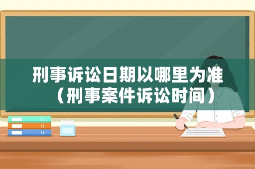 刑事訴訟日期以哪里為準（刑事案件訴訟時間）