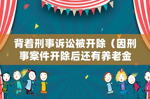 背著刑事訴訟被開除（因刑事案件開除后還有養(yǎng)老金嗎）