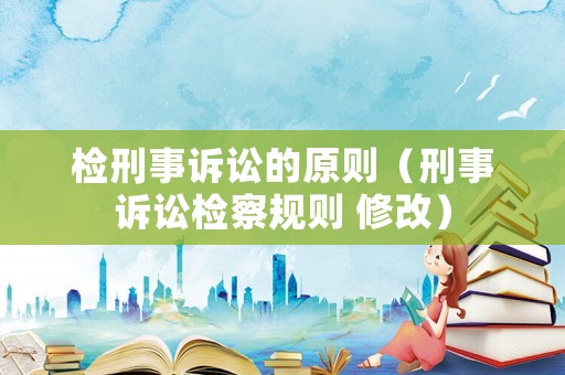 檢刑事訴訟的原則（刑事訴訟檢察規(guī)則 修改）