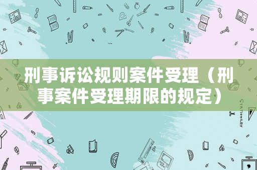 刑事訴訟規(guī)則案件受理（刑事案件受理期限的規(guī)定）