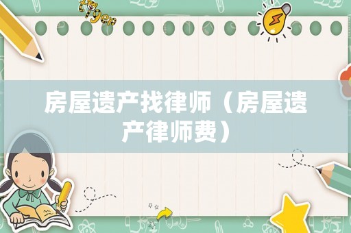 房屋遺產(chǎn)找律師（房屋遺產(chǎn)律師費）