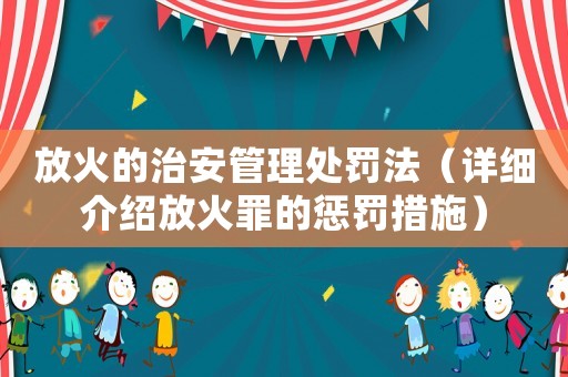 放火的治安管理處罰法（詳細(xì)介紹放火罪的懲罰措施）