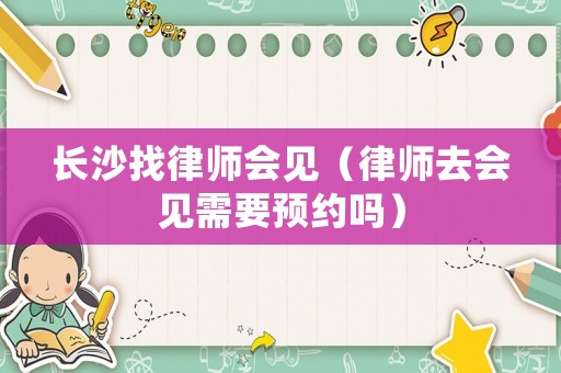 長(zhǎng)沙找律師會(huì)見(jiàn)（律師去會(huì)見(jiàn)需要預(yù)約嗎）
