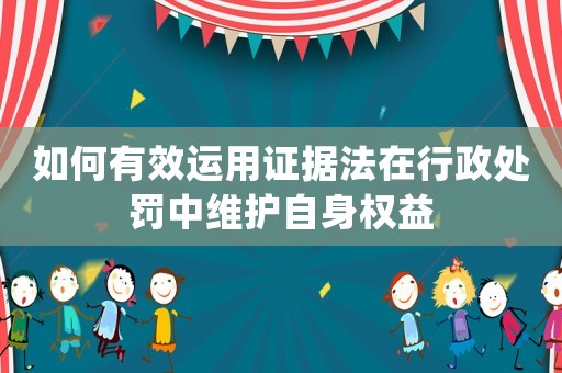 如何有效運(yùn)用證據(jù)法在行政處罰中維護(hù)自身權(quán)益