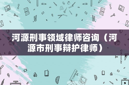 河源刑事領(lǐng)域律師咨詢（河源市刑事辯護(hù)律師）