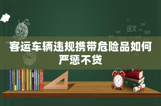 客運(yùn)車輛違規(guī)攜帶危險(xiǎn)品如何嚴(yán)懲不貸