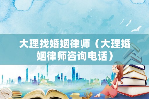 大理找婚姻律師（大理婚姻律師咨詢電話）