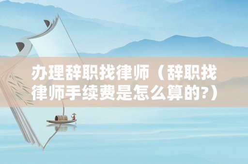 辦理辭職找律師（辭職找律師手續(xù)費(fèi)是怎么算的?）
