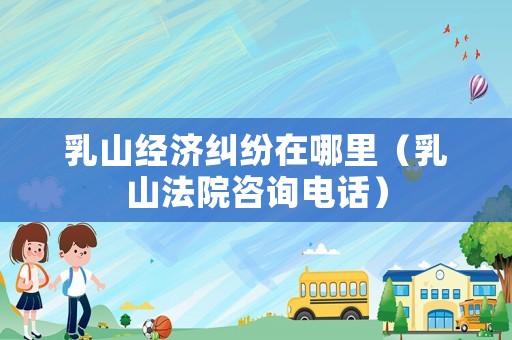 乳山經(jīng)濟(jì)糾紛在哪里（乳山法院咨詢電話）