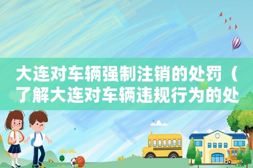 大連對車輛強(qiáng)制注銷的處罰（了解大連對車輛違規(guī)行為的處罰措施）