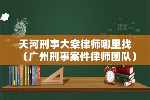 天河刑事大案律師哪里找（廣州刑事案件律師團(tuán)隊(duì)）