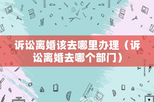 訴訟離婚該去哪里辦理（訴訟離婚去哪個部門）