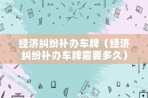 經(jīng)濟糾紛補辦車牌（經(jīng)濟糾紛補辦車牌需要多久）
