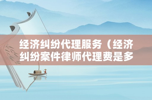 經濟糾紛代理服務（經濟糾紛案件律師代理費是多少）