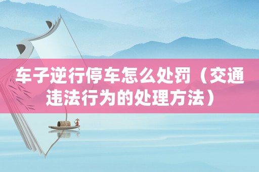 車子逆行停車怎么處罰（交通違法行為的處理方法）