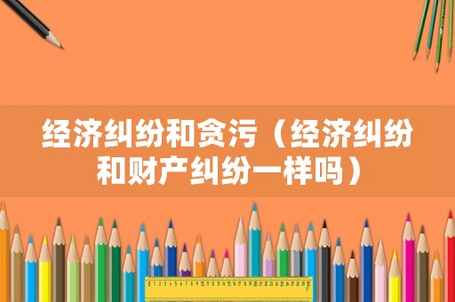 經(jīng)濟糾紛和貪污（經(jīng)濟糾紛和財產(chǎn)糾紛一樣嗎）