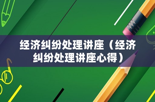 經(jīng)濟糾紛處理講座（經(jīng)濟糾紛處理講座心得）