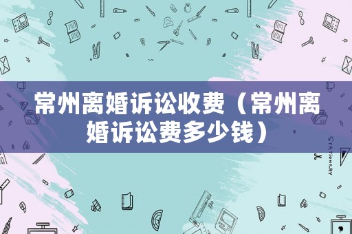 常州離婚訴訟收費(fèi)（常州離婚訴訟費(fèi)多少錢）