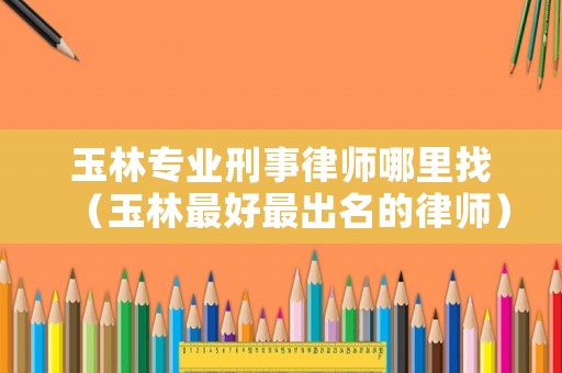 玉林專業(yè)刑事律師哪里找（玉林最好最出名的律師）