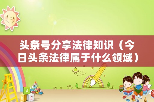 頭條號分享法律知識（今日頭條法律屬于什么領(lǐng)域）